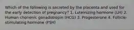 Which of the following is secreted by the placenta and used for the early detection of pregnancy? 1. Luteinizing hormone (LH) 2. Human chorionic gonadotropin (HCG) 3. Progesterone 4. Follicle-stimulating hormone (FSH)