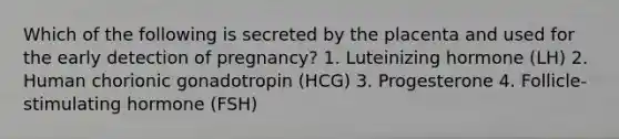 Which of the following is secreted by the placenta and used for the early detection of pregnancy? 1. Luteinizing hormone (LH) 2. Human chorionic gonadotropin (HCG) 3. Progesterone 4. Follicle-stimulating hormone (FSH)