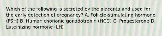 Which of the following is secreted by the placenta and used for the early detection of pregnancy? A. Follicle-stimulating hormone (FSH) B. Human chorionic gonadotropin (HCG) C. Progesterone D. Luteinizing hormone (LH)