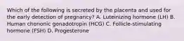 Which of the following is secreted by the placenta and used for the early detection of pregnancy? A. Luteinizing hormone (LH) B. Human chorionic gonadotropin (HCG) C. Follicle-stimulating hormone (FSH) D. Progesterone