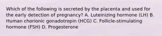 Which of the following is secreted by the placenta and used for the early detection of pregnancy? A. Luteinizing hormone (LH) B. Human chorionic gonadotropin (HCG) C. Follicle-stimulating hormone (FSH) D. Progesterone