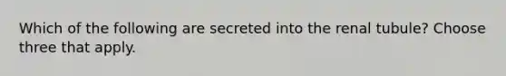 Which of the following are secreted into the renal tubule? Choose three that apply.