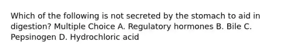 Which of the following is not secreted by the stomach to aid in digestion? Multiple Choice A. Regulatory hormones B. Bile C. Pepsinogen D. Hydrochloric acid