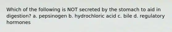 Which of the following is NOT secreted by the stomach to aid in digestion? a. pepsinogen b. hydrochloric acid c. bile d. regulatory hormones