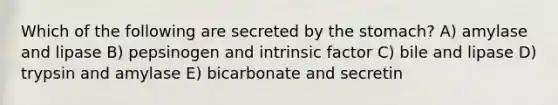 Which of the following are secreted by <a href='https://www.questionai.com/knowledge/kLccSGjkt8-the-stomach' class='anchor-knowledge'>the stomach</a>? A) amylase and lipase B) pepsinogen and intrinsic factor C) bile and lipase D) trypsin and amylase E) bicarbonate and secretin