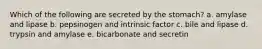 Which of the following are secreted by the stomach? a. amylase and lipase b. pepsinogen and intrinsic factor c. bile and lipase d. trypsin and amylase e. bicarbonate and secretin