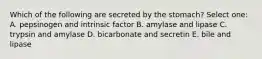 Which of the following are secreted by the stomach? Select one: A. pepsinogen and intrinsic factor B. amylase and lipase C. trypsin and amylase D. bicarbonate and secretin E. bile and lipase