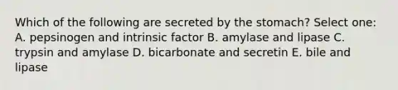 Which of the following are secreted by the stomach? Select one: A. pepsinogen and intrinsic factor B. amylase and lipase C. trypsin and amylase D. bicarbonate and secretin E. bile and lipase