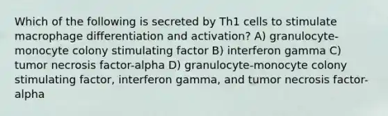 Which of the following is secreted by Th1 cells to stimulate macrophage differentiation and activation? A) granulocyte-monocyte colony stimulating factor B) interferon gamma C) tumor necrosis factor-alpha D) granulocyte-monocyte colony stimulating factor, interferon gamma, and tumor necrosis factor-alpha