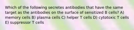 Which of the following secretes antibodies that have the same target as the antibodies on the surface of sensitized B cells? A) memory cells B) plasma cells C) helper T cells D) cytotoxic T cells E) suppressor T cells