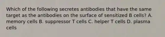 Which of the following secretes antibodies that have the same target as the antibodies on the surface of sensitized B cells? A. memory cells B. suppressor T cells C. helper T cells D. plasma cells