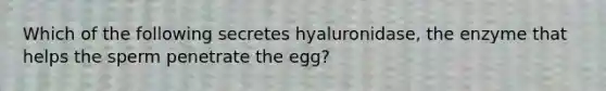 Which of the following secretes hyaluronidase, the enzyme that helps the sperm penetrate the egg?