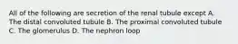 All of the following are secretion of the renal tubule except A. The distal convoluted tubule B. The proximal convoluted tubule C. The glomerulus D. The nephron loop