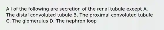 All of the following are secretion of the renal tubule except A. The distal convoluted tubule B. The proximal convoluted tubule C. The glomerulus D. The nephron loop