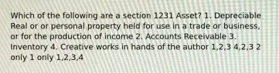 Which of the following are a section 1231 Asset? 1. Depreciable Real or or personal property held for use in a trade or business, or for the production of income 2. Accounts Receivable 3. Inventory 4. Creative works in hands of the author 1,2,3 4,2,3 2 only 1 only 1,2,3,4