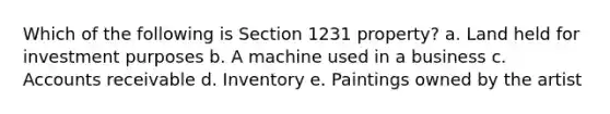 Which of the following is Section 1231 property? a. Land held for investment purposes b. A machine used in a business c. Accounts receivable d. Inventory e. Paintings owned by the artist