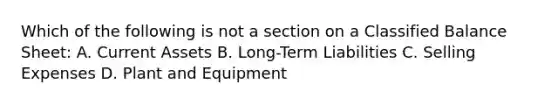 Which of the following is not a section on a Classified Balance Sheet: A. Current Assets B. Long-Term Liabilities C. Selling Expenses D. Plant and Equipment