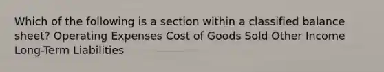 Which of the following is a section within a classified balance sheet? Operating Expenses Cost of Goods Sold Other Income Long-Term Liabilities