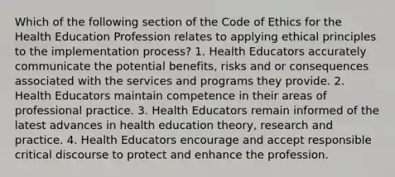 Which of the following section of the Code of Ethics for the Health Education Profession relates to applying ethical principles to the implementation process? 1. Health Educators accurately communicate the potential benefits, risks and or consequences associated with the services and programs they provide. 2. Health Educators maintain competence in their areas of professional practice. 3. Health Educators remain informed of the latest advances in health education theory, research and practice. 4. Health Educators encourage and accept responsible critical discourse to protect and enhance the profession.