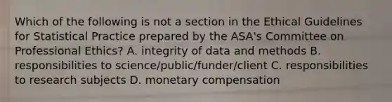 Which of the following is not a section in the Ethical Guidelines for Statistical Practice prepared by the ASA's Committee on Professional Ethics? A. integrity of data and methods B. responsibilities to science/public/funder/client C. responsibilities to research subjects D. monetary compensation