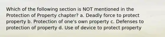 Which of the following section is NOT mentioned in the Protection of Property chapter? a. Deadly force to protect property b. Protection of one's own property c. Defenses to protection of property d. Use of device to protect property