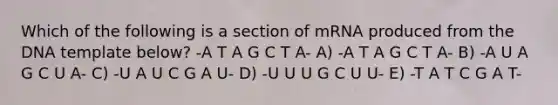 Which of the following is a section of mRNA produced from the DNA template below? -A T A G C T A- A) -A T A G C T A- B) -A U A G C U A- C) -U A U C G A U- D) -U U U G C U U- E) -T A T C G A T-