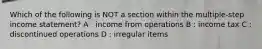 Which of the following is NOT a section within the multiple-step income statement? A : income from operations B : income tax C : discontinued operations D : irregular items