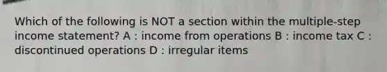 Which of the following is NOT a section within the multiple-step income statement? A : income from operations B : income tax C : discontinued operations D : irregular items