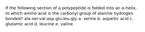 If the following section of a polypeptide is folded into an α-helix, to which amino acid is the carbonyl group of alanine hydrogen bonded? ala-ser-val-asp-glu-leu-gly a. serine b. aspartic acid c. glutamic acid d. leucine e. valine