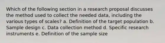 Which of the following section in a research proposal discusses the method used to collect the needed data, including the various types of scales? a. Definition of the target population b. Sample design c. Data collection method d. Specific research instruments e. Definition of the sample size