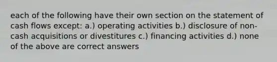 each of the following have their own section on the statement of cash flows except: a.) operating activities b.) disclosure of non-cash acquisitions or divestitures c.) financing activities d.) none of the above are correct answers