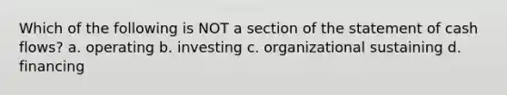 Which of the following is NOT a section of the statement of cash flows? a. operating b. investing c. organizational sustaining d. financing