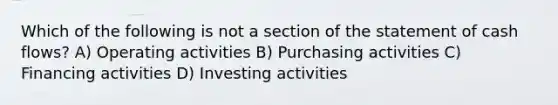 Which of the following is not a section of the statement of cash flows? A) Operating activities B) Purchasing activities C) Financing activities D) Investing activities