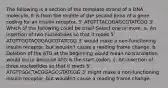 The following is a section of the template strand of a DNA molecule. It is from the middle of the second Exon of a gene coding for an insulin receptor. 5' ATGTTTACGGAGCGTATCGG 3' Which of the following could be true? Select one or more: a. An insertion of two nucleotides so that it reads 5' ATGTTGGTACGGAGCGTATCGG 3' would make a non-functioning insulin receptor, but wouldn't cause a reading frame change. b. Deletion of the ATG at the beginning would mean no translation would occur because ATG is the start codon. c. An insertion of three nucleotides so that it reads 5' ATGTTGGCTACGGAGCGTATCGG 3' might make a non-functioning insulin receptor, but wouldn't cause a reading frame change.