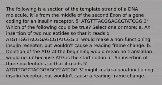 The following is a section of the template strand of a DNA molecule. It is from the middle of the second Exon of a gene coding for an insulin receptor. 5' ATGTTTACGGAGCGTATCGG 3' Which of the following could be true? Select one or more: a. An insertion of two nucleotides so that it reads 5' ATGTTGGTACGGAGCGTATCGG 3' would make a non-functioning insulin receptor, but wouldn't cause a reading frame change. b. Deletion of the ATG at the beginning would mean no translation would occur because ATG is the start codon. c. An insertion of three nucleotides so that it reads 5' ATGTTGGCTACGGAGCGTATCGG 3' might make a non-functioning insulin receptor, but wouldn't cause a reading frame change.