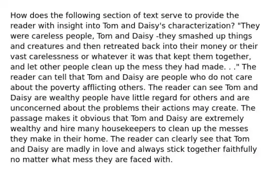 How does the following section of text serve to provide the reader with insight into Tom and Daisy's characterization? "They were careless people, Tom and Daisy -they smashed up things and creatures and then retreated back into their money or their vast carelessness or whatever it was that kept them together, and let other people clean up the mess they had made. . ." The reader can tell that Tom and Daisy are people who do not care about the poverty afflicting others. The reader can see Tom and Daisy are wealthy people have little regard for others and are unconcerned about the problems their actions may create. The passage makes it obvious that Tom and Daisy are extremely wealthy and hire many housekeepers to clean up the messes they make in their home. The reader can clearly see that Tom and Daisy are madly in love and always stick together faithfully no matter what mess they are faced with.