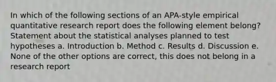 In which of the following sections of an APA-style empirical quantitative research report does the following element belong? Statement about the statistical analyses planned to test hypotheses a. Introduction b. Method c. Results d. Discussion e. None of the other options are correct, this does not belong in a research report