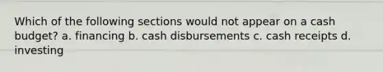 Which of the following sections would not appear on a cash budget? a. financing b. cash disbursements c. cash receipts d. investing