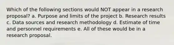 Which of the following sections would NOT appear in a research proposal? a. Purpose and limits of the project b. Research results c. Data sources and research methodology d. Estimate of time and personnel requirements e. All of these would be in a research proposal.