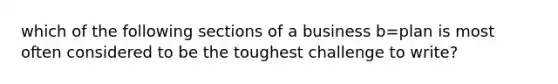 which of the following sections of a business b=plan is most often considered to be the toughest challenge to write?