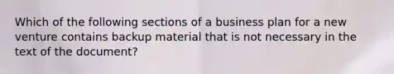 Which of the following sections of a business plan for a new venture contains backup material that is not necessary in the text of the document?