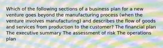 Which of the following sections of a business plan for a new venture goes beyond the manufacturing process (when the venture involves manufacturing) and describes the flow of goods and services from production to the customer? The financial plan The executive summary The assessment of risk The operations plan