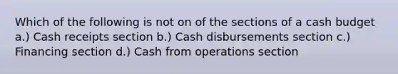 Which of the following is not on of the sections of a cash budget a.) Cash receipts section b.) Cash disbursements section c.) Financing section d.) Cash from operations section