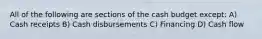 All of the following are sections of the cash budget except: A) Cash receipts B) Cash disbursements C) Financing D) Cash flow