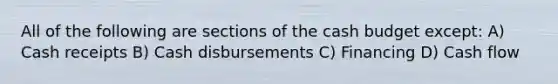 All of the following are sections of the cash budget except: A) Cash receipts B) Cash disbursements C) Financing D) Cash flow