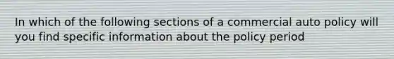 In which of the following sections of a commercial auto policy will you find specific information about the policy period