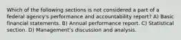 Which of the following sections is not considered a part of a federal agency's performance and accountability report? A) Basic financial statements. B) Annual performance report. C) Statistical section. D) Management's discussion and analysis.