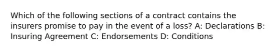 Which of the following sections of a contract contains the insurers promise to pay in the event of a loss? A: Declarations B: Insuring Agreement C: Endorsements D: Conditions