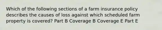 Which of the following sections of a farm insurance policy describes the causes of loss against which scheduled farm property is covered? Part B Coverage B Coverage E Part E