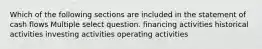 Which of the following sections are included in the statement of cash flows Multiple select question. financing activities historical activities investing activities operating activities